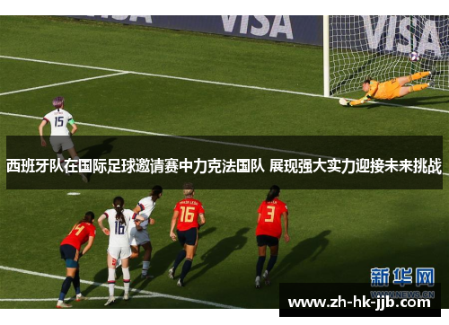 西班牙队在国际足球邀请赛中力克法国队 展现强大实力迎接未来挑战