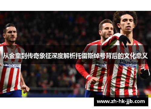 从金童到传奇象征深度解析托雷斯绰号背后的文化意义