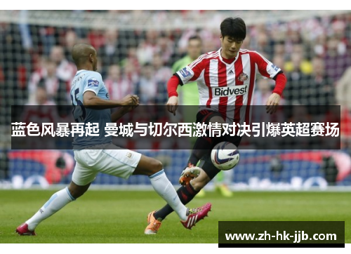 蓝色风暴再起 曼城与切尔西激情对决引爆英超赛场