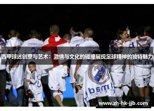 西甲球迷创意与艺术：激情与文化的碰撞展现足球精神的独特魅力
