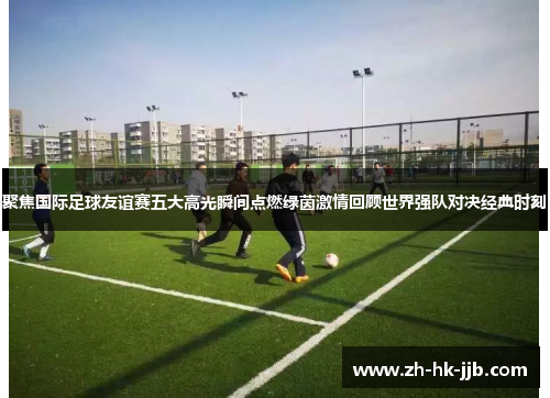 聚焦国际足球友谊赛五大高光瞬间点燃绿茵激情回顾世界强队对决经典时刻 聚焦国际足球友谊赛五大高光瞬间点燃绿茵激情回顾世界强队对决经典时刻