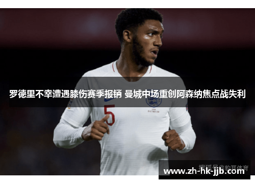 罗德里不幸遭遇膝伤赛季报销 曼城中场重创阿森纳焦点战失利