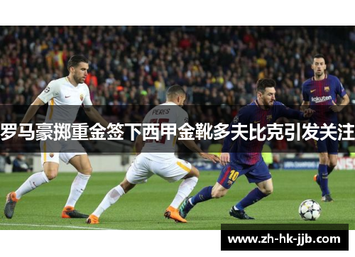 罗马豪掷重金签下西甲金靴多夫比克引发关注