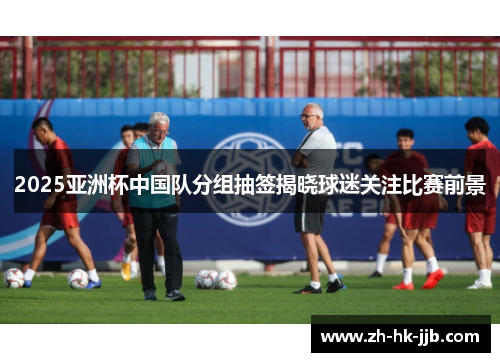 2025亚洲杯中国队分组抽签揭晓球迷关注比赛前景