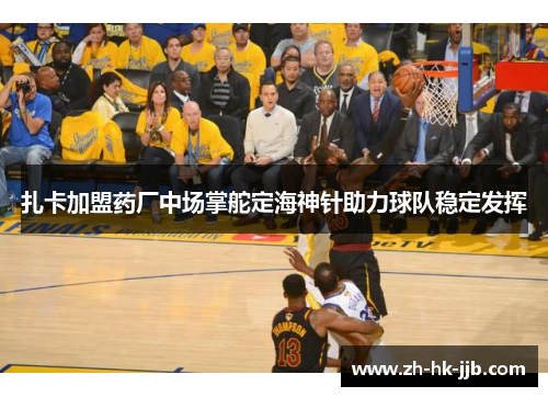 扎卡加盟药厂中场掌舵定海神针助力球队稳定发挥 扎卡加盟药厂中场掌舵定海神针助力球队稳定发挥