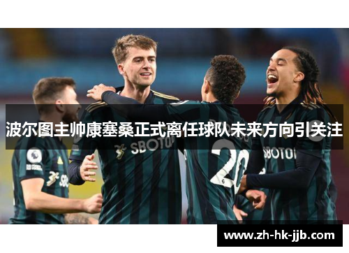 波尔图主帅康塞桑正式离任球队未来方向引关注 波尔图主帅康塞桑正式离任球队未来方向引关注