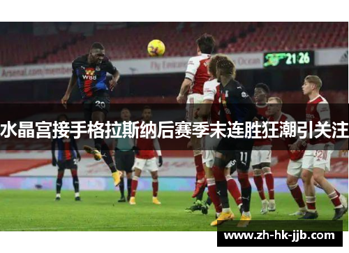 水晶宫接手格拉斯纳后赛季末连胜狂潮引关注 水晶宫接手格拉斯纳后赛季末连胜狂潮引关注