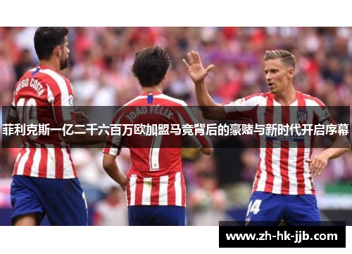 菲利克斯一亿二千六百万欧加盟马竞背后的豪赌与新时代开启序幕