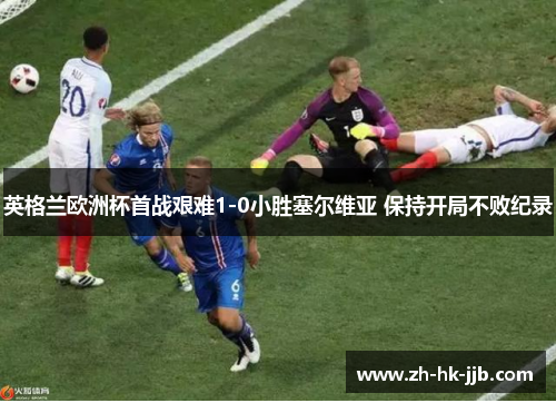 英格兰欧洲杯首战艰难1-0小胜塞尔维亚 保持开局不败纪录 英格兰欧洲杯首战艰难1-0小胜塞尔维亚 保持开局不败纪录